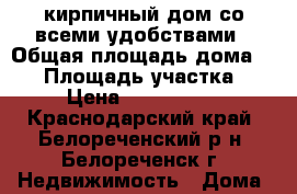 кирпичный дом со всеми удобствами › Общая площадь дома ­ 80 › Площадь участка ­ 5 › Цена ­ 1 500 000 - Краснодарский край, Белореченский р-н, Белореченск г. Недвижимость » Дома, коттеджи, дачи продажа   